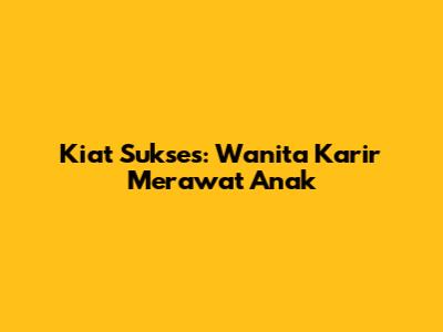 Kiat Sukses: Wanita Karir Merawat Anak